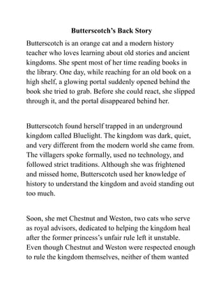 Butterscotch’s Back Story
Butterscotch is an orange cat and a modern history
teacher who loves learning about old stories and ancient
kingdoms. She spent most of her time reading books in
the library. One day, while reaching for an old book on a
high shelf, a glowing portal suddenly opened behind the
book she tried to grab. Before she could react, she slipped
through it, and the portal disappeared behind her.
Butterscotch found herself trapped in an underground
kingdom called Bluelight. The kingdom was dark, quiet,
and very different from the modern world she came from.
The villagers spoke formally, used no technology, and
followed strict traditions. Although she was frightened
and missed home, Butterscotch used her knowledge of
history to understand the kingdom and avoid standing out
too much.
Soon, she met Chestnut and Weston, two cats who serve
as royal advisors, dedicated to helping the kingdom heal
after the former princess’s unfair rule left it unstable.
Even though Chestnut and Weston were respected enough
to rule the kingdom themselves, neither of them wanted
 