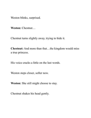 Weston blinks, surprised.
Weston: Chestnut…
Chestnut turns slightly away, trying to hide it.
Chestnut: And more than that…the kingdom would miss
a true princess.
His voice cracks a little on the last words.
Weston steps closer, softer now.
Weston: She still might choose to stay.
Chestnut shakes his head gently.
 