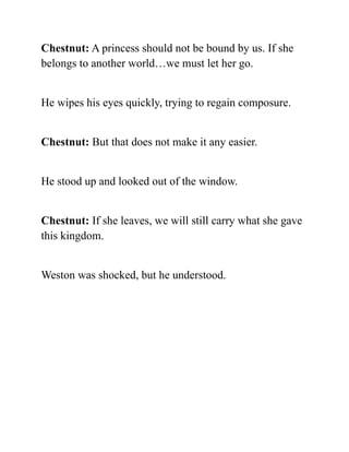 Chestnut: A princess should not be bound by us. If she
belongs to another world…we must let her go.
He wipes his eyes quickly, trying to regain composure.
Chestnut: But that does not make it any easier.
He stood up and looked out of the window.
Chestnut: If she leaves, we will still carry what she gave
this kingdom.
Weston was shocked, but he understood.
 