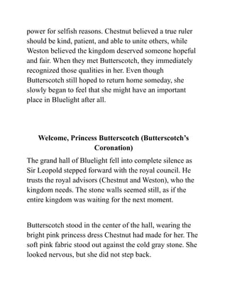 power for selfish reasons. Chestnut believed a true ruler
should be kind, patient, and able to unite others, while
Weston believed the kingdom deserved someone hopeful
and fair. When they met Butterscotch, they immediately
recognized those qualities in her. Even though
Butterscotch still hoped to return home someday, she
slowly began to feel that she might have an important
place in Bluelight after all.
Welcome, Princess Butterscotch (Butterscotch’s
Coronation)
The grand hall of Bluelight fell into complete silence as
Sir Leopold stepped forward with the royal council. He
trusts the royal advisors (Chestnut and Weston), who the
kingdom needs. The stone walls seemed still, as if the
entire kingdom was waiting for the next moment.
Butterscotch stood in the center of the hall, wearing the
bright pink princess dress Chestnut had made for her. The
soft pink fabric stood out against the cold gray stone. She
looked nervous, but she did not step back.
 
