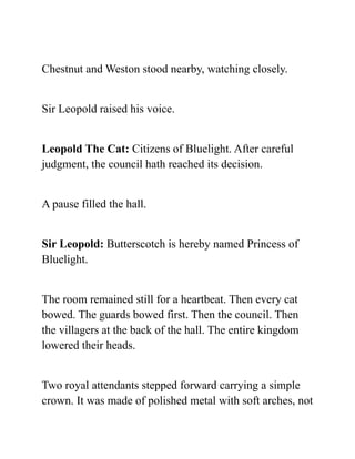Chestnut and Weston stood nearby, watching closely.
Sir Leopold raised his voice.
Leopold The Cat: Citizens of Bluelight. After careful
judgment, the council hath reached its decision.
A pause filled the hall.
Sir Leopold: Butterscotch is hereby named Princess of
Bluelight.
The room remained still for a heartbeat. Then every cat
bowed. The guards bowed first. Then the council. Then
the villagers at the back of the hall. The entire kingdom
lowered their heads.
Two royal attendants stepped forward carrying a simple
crown. It was made of polished metal with soft arches, not
 