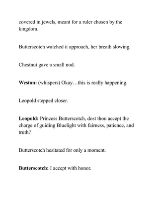covered in jewels, meant for a ruler chosen by the
kingdom.
Butterscotch watched it approach, her breath slowing.
Chestnut gave a small nod.
Weston: (whispers) Okay…this is really happening.
Leopold stepped closer.
Leopold: Princess Butterscotch, dost thou accept the
charge of guiding Bluelight with fairness, patience, and
truth?
Butterscotch hesitated for only a moment.
Butterscotch: I accept with honor.
 
