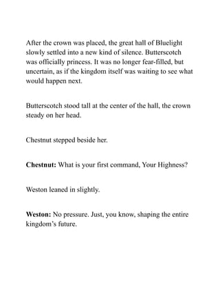 After the crown was placed, the great hall of Bluelight
slowly settled into a new kind of silence. Butterscotch
was officially princess. It was no longer fear-filled, but
uncertain, as if the kingdom itself was waiting to see what
would happen next.
Butterscotch stood tall at the center of the hall, the crown
steady on her head.
Chestnut stepped beside her.
Chestnut: What is your first command, Your Highness?
Weston leaned in slightly.
Weston: No pressure. Just, you know, shaping the entire
kingdom’s future.
 