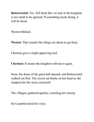 Butterscotch: Yes. Tell them this: no task in the kingdom
is too small to be ignored. If something needs fixing, it
will be fixed.
Weston blinked.
Weston: That sounds like things are about to get busy.
Chestnut gave a slight approving nod.
Chestnut: It means the kingdom will move again.
Soon, the doors of the great hall opened, and Butterscotch
walked out first. The crown sat firmly on her head as she
stepped into the stone courtyard.
The villagers gathered quickly, watching her closely.
Sir Leopold raised his voice.
 