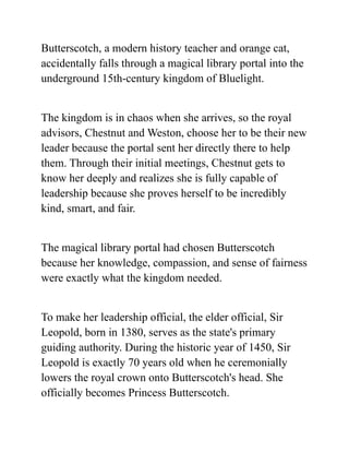 Butterscotch, a modern history teacher and orange cat,
accidentally falls through a magical library portal into the
underground 15th-century kingdom of Bluelight.
The kingdom is in chaos when she arrives, so the royal
advisors, Chestnut and Weston, choose her to be their new
leader because the portal sent her directly there to help
them. Through their initial meetings, Chestnut gets to
know her deeply and realizes she is fully capable of
leadership because she proves herself to be incredibly
kind, smart, and fair.
The magical library portal had chosen Butterscotch
because her knowledge, compassion, and sense of fairness
were exactly what the kingdom needed.
To make her leadership official, the elder official, Sir
Leopold, born in 1380, serves as the state's primary
guiding authority. During the historic year of 1450, Sir
Leopold is exactly 70 years old when he ceremonially
lowers the royal crown onto Butterscotch's head. She
officially becomes Princess Butterscotch.
 