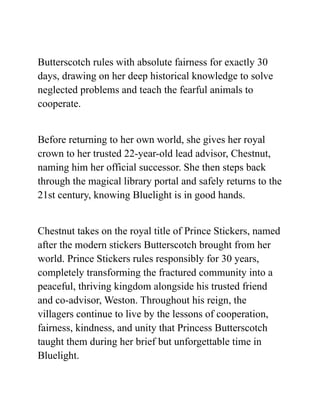 Butterscotch rules with absolute fairness for exactly 30
days, drawing on her deep historical knowledge to solve
neglected problems and teach the fearful animals to
cooperate.
Before returning to her own world, she gives her royal
crown to her trusted 22-year-old lead advisor, Chestnut,
naming him her official successor. She then steps back
through the magical library portal and safely returns to the
21st century, knowing Bluelight is in good hands.
Chestnut takes on the royal title of Prince Stickers, named
after the modern stickers Butterscotch brought from her
world. Prince Stickers rules responsibly for 30 years,
completely transforming the fractured community into a
peaceful, thriving kingdom alongside his trusted friend
and co-advisor, Weston. Throughout his reign, the
villagers continue to live by the lessons of cooperation,
fairness, kindness, and unity that Princess Butterscotch
taught them during her brief but unforgettable time in
Bluelight.
 