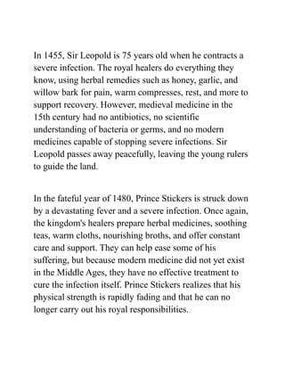 In 1455, Sir Leopold is 75 years old when he contracts a
severe infection. The royal healers do everything they
know, using herbal remedies such as honey, garlic, and
willow bark for pain, warm compresses, rest, and more to
support recovery. However, medieval medicine in the
15th century had no antibiotics, no scientific
understanding of bacteria or germs, and no modern
medicines capable of stopping severe infections. Sir
Leopold passes away peacefully, leaving the young rulers
to guide the land.
In the fateful year of 1480, Prince Stickers is struck down
by a devastating fever and a severe infection. Once again,
the kingdom's healers prepare herbal medicines, soothing
teas, warm cloths, nourishing broths, and offer constant
care and support. They can help ease some of his
suffering, but because modern medicine did not yet exist
in the Middle Ages, they have no effective treatment to
cure the infection itself. Prince Stickers realizes that his
physical strength is rapidly fading and that he can no
longer carry out his royal responsibilities.
 
