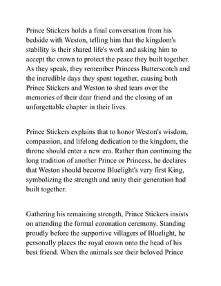 Prince Stickers holds a final conversation from his
bedside with Weston, telling him that the kingdom's
stability is their shared life's work and asking him to
accept the crown to protect the peace they built together.
As they speak, they remember Princess Butterscotch and
the incredible days they spent together, causing both
Prince Stickers and Weston to shed tears over the
memories of their dear friend and the closing of an
unforgettable chapter in their lives.
Prince Stickers explains that to honor Weston's wisdom,
compassion, and lifelong dedication to the kingdom, the
throne should enter a new era. Rather than continuing the
long tradition of another Prince or Princess, he declares
that Weston should become Bluelight's very first King,
symbolizing the strength and unity their generation had
built together.
Gathering his remaining strength, Prince Stickers insists
on attending the formal coronation ceremony. Standing
proudly before the supportive villagers of Bluelight, he
personally places the royal crown onto the head of his
best friend. When the animals see their beloved Prince
 