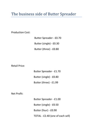 The business side of Butter Spreader<br />Production Cost: <br /> Butter Spreader - £0.70<br /> Butter (single) - £0.30<br /> Butter (three) - £0.80<br />Retail Price:<br />Butter Spreader - £1.70<br />Butter (single) - £0.80<br />Butter (three) - £1.99<br />Net Profit:<br />Butter Spreader - £1.00<br />Butter (single) - £0.50<br />Butter (four) - £0.90<br />TOTAL - £2.40 (one of each sell)<br />BUTTER SPREADERS<br />Tesco’s – 1000 shops – Exclusive <br />20 sales per store = 20,000 per week<br />£20,000 per week --    £1,040,000     per year<br />