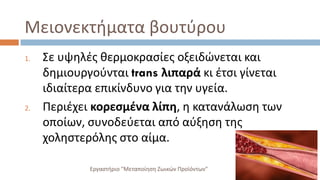 Μειονεκτήματα βουτύρου
1. Σε υψηλές θερμοκρασίες οξειδώνεται και
δημιουργούνται trans λιπαρά κι έτσι γίνεται
ιδιαίτερα επικίνδυνο για την υγεία.
2. Περιέχει κορεσμένα λίπη, η κατανάλωση των
οποίων, συνοδεύεται από αύξηση της
χοληστερόλης στο αίμα.
Εργαστήριο "Μεταποίηση Ζωικών Προϊόντων"
 