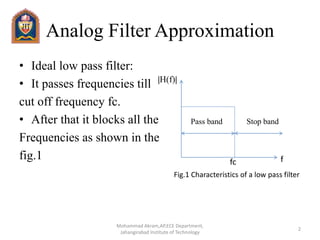 Analog Filter Approximation
• Ideal low pass filter:
• It passes frequencies till
cut off frequency fc.
• After that it blocks all the
Frequencies as shown in the
fig.1 ffc
|H(f)|
Pass band Stop band
Fig.1 Characteristics of a low pass filter
2
Mohammad Akram,AP,ECE Department,
Jahangirabad Institute of Technology
 