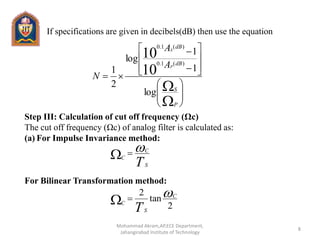 If specifications are given in decibels(dB) then use the equation
Step III: Calculation of cut off frequency (Ωc)
The cut off frequency (Ωc) of analog filter is calculated as:
(a) For Impulse Invariance method:
For Bilinear Transformation method:





















P
S
dB
dB
A
A
N
P
S
log
1
1
log
2
1 10
10
)(1.0
)(1.0
TS
C
C

2
tan
2 C
S
C
T

8
Mohammad Akram,AP,ECE Department,
Jahangirabad Institute of Technology
 