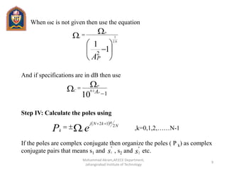 When ωc is not given then use the equation
And if specifications are in dB then use
Step IV: Calculate the poles using
,k=0,1,2,……N-1
If the poles are complex conjugate then organize the poles ( P k) as complex
conjugate pairs that means s1 and , s2 and etc.







 
1
1
2
2
1
AP
N
P
c
110
1.0

  AP
P
C
 
eP N
kNj
ck
2
12 

s
*
1 s
*
2
9
Mohammad Akram,AP,ECE Department,
Jahangirabad Institute of Technology
 