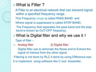  What     is Filter ?
  A Filter is an electrical network that can transmit signal
  within a specified frequency range .
 This Frequency range is called PASS BAND and
 Where signal is suppressed is called STOP BAND.
 The Frequency that separates the pass band and the stop
 band is known as CUT-OFF frequency.
 What     is Digital filter and why we use it ?
   Type of filter –
1) Analog filter                  2) Digital filter
     Digital filter use to eliminate the Noise and to Extract the
     signal of interest from the other signal .
 Filtering is not done by RLC it done by using Difference eqn.
It is implement using software like C and Assemble .
 