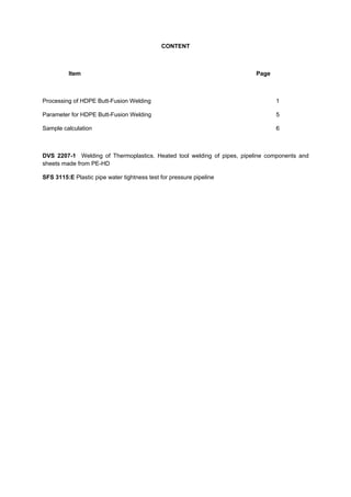 CONTENT

Item

Page

Processing of HDPE Butt-Fusion Welding

1

Parameter for HDPE Butt-Fusion Welding

5

Sample calculation

6

DVS 2207-1 Welding of Thermoplastics. Heated tool welding of pipes, pipeline components and
sheets made from PE-HD
SFS 3115:E Plastic pipe water tightness test for pressure pipeline

 