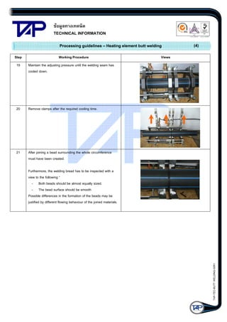 ขอมูลทางเทคนิค
TECHNICAL INFORMATION

Quality Management Systems

Q001
Cert. No. NQ767/04

Processing guidelines – Heating element butt welding
Step

Working Procedure

19

Views

Remove clamps after the required cooling time.

21

(4)

Maintain the adjusting pressure until the welding seam has
cooled down.

20

005
Cert. No. TH04/0500

After joining a bead surrounding the whole circumference
must have been created.

TAP-TEC-BUTT WELDING-50R1

Furthermore, the welding bread has to be inspected with a
view to the following “
- Both beads should be almost equally sized.
- The bead surface should be smooth
Possible differences in the formation of the beads may be
justified by different flowing behaviour of the joined materials.

 