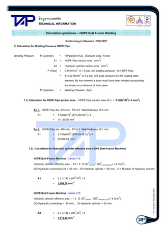 ขอมูลทางเทคนิค
TECHNICAL INFORMATION

Quality Management Systems

Q001
Cert. No. NQ767/04

005
Cert. No. TH04/0500

Calculation guidelines – HDPE Butt Fusion Welding
Conforming to Standard DVS 2207
1) Calculation for Welding Pressure HDPE Pipe
Welding Pressure

P (Cylinder)

=
A1 =
A2 =
P (Pipe) =
=

P (Cylinder)

P(Pipe)x(A1/A2) : (Exclude Drag Force)
HDPE Pipe section area (mm2)
Hydraulic cylinder section area (mm2)
0.15 N/mm2 or 1.5 bar. are welding pressure for HDPE Pipe.
≤ 0.02 N/mm2 or 0.2 bar. Are soak pressure for the heating plate
element. By this moment a bead must have been created surrounding
the whole circumference of both pipes.
= Welding Pressure (bar.)

1.1) Calculation for HDPE Pipe section area : HDPE Pipe section area (A1) = π (OD2-ID2) / 4 (mm2)
Ex 1. HDPE Pipe dia. 315 mm. PN 6.3 Wall thickness 15.0 mm.
A1
= 3.142x(3152-(315-(2x15))2) / 4
= 14,139.00 mm2
Ex 2. HDPE Pipe dia. 400 mm. PN 6.3 Wall thickness 19.1 mm.
A1
= 3.142x(4002-(400-(2x19.1))2) / 4
= 22,858.64 mm2
1.2) Calculation for Hydraulic cylinder effective area (HDPE Butt-Fusion Machine)
HDPE Butt-Fusion Machine : Model 315
Hydraulic cylinder effective area : A2 = 2 π (ID2cylinder - OD2connecting rod) / 4 (mm2)
OD Hydraulic connecting rod = 30 mm. ; ID Hydraulic cylinder = 40 mm. ; 2 = Number of Hydraulic cylinder
= 2 x 3.142 x (402-302) / 4
= 1,099.70 mm.2

HDPE Butt-Fusion Machine : Model 315
Hydraulic cylinder effective area : = 2 π (ID2cylinder - OD2connecting rod) / 4 (mm2)
OD Hydraulic connecting = 40 mm., ID Hydraulic cylinder = 50 mm.
A2

= 2 x 3.142 x (502-402) / 4
= 1,413.90 mm.2

TAP-TEC-BUTT WELDING-50R1

A2

 