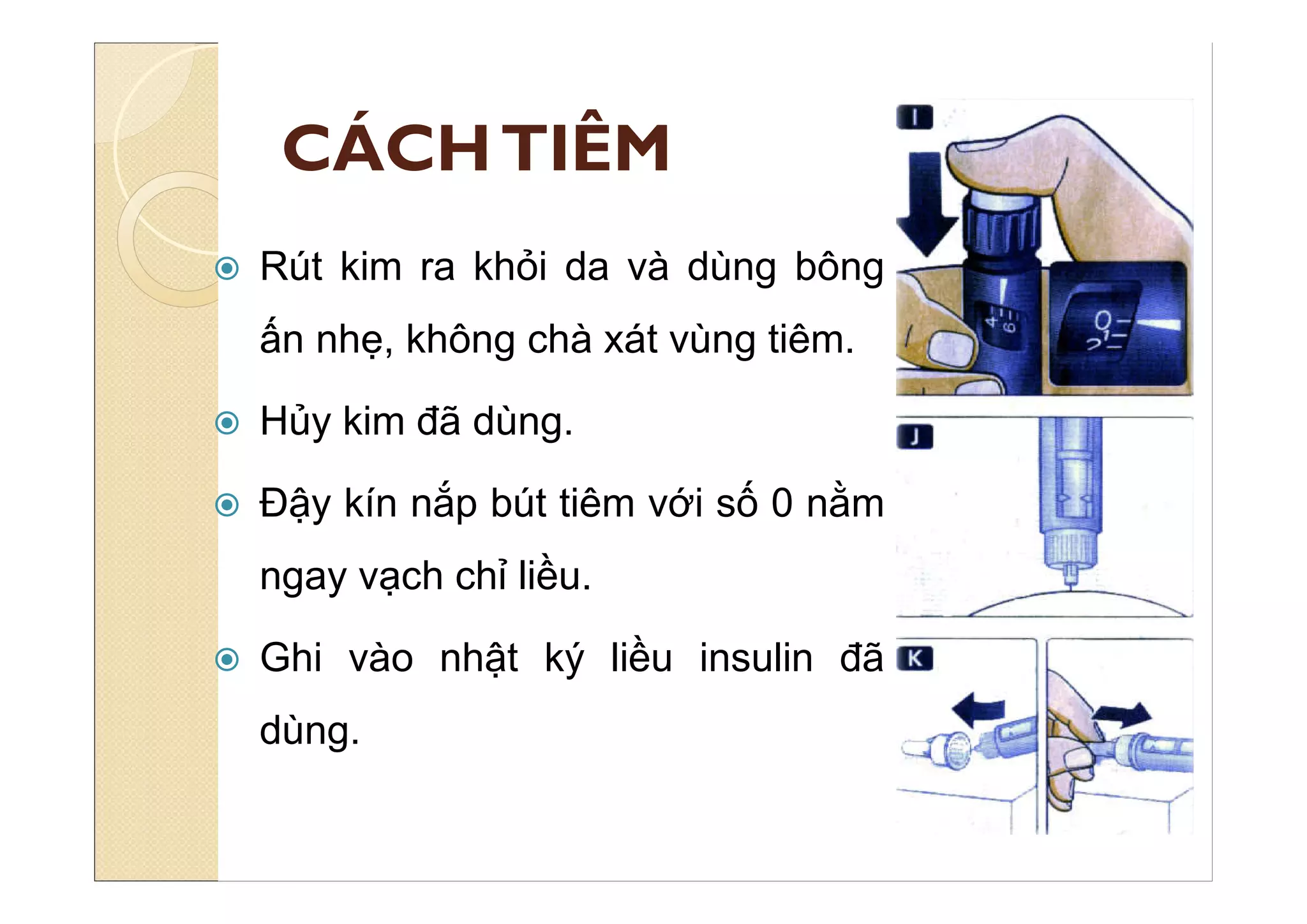 CÁCHTIÊM
 Rút kim ra khỏi da và dùng bông
ấn nhẹ, không chà xát vùng tiêm.
 Hủy kim đã dùng.
 Đậy kín nắp bút tiêm với số 0 nằm
ngay vạch chỉ liều.
 Ghi vào nhật ký liều insulin đã
dùng.
 