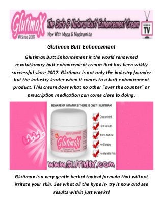 Glutimax Butt Enhancement
Glutimax Butt Enhancement is the world renowned
revolutionary butt enhancement cream that has been wildly
successful since 2007. Glutimax is not only the industry founder
but the industry leader when it comes to a butt enhancement
product. This cream does what no other "over the counter" or
prescription medication can come close to doing.
Glutimax is a very gentle herbal topical formula that will not
irritate your skin. See what all the hype is- try it now and see
results within just weeks!
 