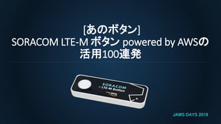 [あのボタン]
SORACOM LTE-M ボタン powered by AWSの
活用100連発
JAWS DAYS 2019
 