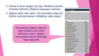  Алхам-2 шинэ хуудас үүсгээд Windows цэсний
Common libraries- Buttons командыг сонгоно
 Дараах цонх гарч ирнэ. Энэ цонхноос ямар нэг
button сонгоод ажлын талбарлуу чирж оруул
Энэ цонхны дурын хавтсан
дээр double click хийж
хавтасыг нээнэ. Дурын
товчлуураа сонгон файлруу
чирж оруулна
 