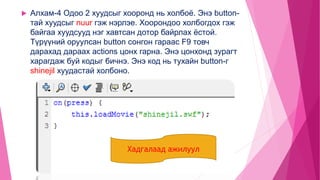  Алхам-4 Одоо 2 хуудсыг хооронд нь холбоё. Энэ button-
тай хуудсыг nuur гэж нэрлэе. Хоорондоо холбогдох гэж
байгаа хуудсууд нэг хавтсан дотор байрлах ёстой.
Түрүүний оруулсан button сонгон гараас F9 товч
дарахад дараах actions цонх гарна. Энэ цонхонд зурагт
харагдаж буй кодыг бичнэ. Энэ код нь тухайн button-г
shinejil хуудастай холбоно.
Хадгалаад ажилуул
 