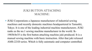 JUKI BUTTON ATTACHING
MACHINE:
 JUKI Corporations a Japanese manufacturer of industrial sewing
machines and recently domestic machines headquartered in Tamashii,
Tokyo. It is one of the leading industrial machine manufacturers. JUKI
ranks as the no.1 sewing machine manufacturer in the world. lk-
1903b/br35 is the first button attaching machine juki produced. It is a
manual sewing machine with basic instruction. After that juki released
AMS-221D series. Which is fully automatic and computer controlled.
 