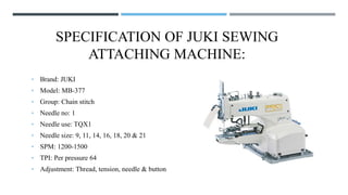 SPECIFICATION OF JUKI SEWING
ATTACHING MACHINE:
• Brand: JUKI
• Model: MB-377
• Group: Chain stitch
• Needle no: 1
• Needle use: TQX1
• Needle size: 9, 11, 14, 16, 18, 20 & 21
• SPM: 1200-1500
• TPI: Per pressure 64
• Adjustment: Thread, tension, needle & button
 