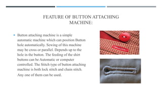 FEATURE OF BUTTON ATTACHING
MACHINE:
 Button attaching machine is a simple
automatic machine which can position Button
hole automatically. Sewing of this machine
may be cross or parallel. Depends up to the
hole in the button. The feeding of the shirt
buttons can be Automatic or computer
controlled. The Stitch type of button attaching
machine is both lock stitch and chain stitch.
Any one of them can be used.
 