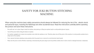 SAFETY FOR JUKI BUTTON STITCHING
MACHINE:
When using this machine basic safety precautions should always be followed for reducing the risk of fire , electric shock
and personal injury, including the followings and other accidental issue. Read the instructions carefully before operating
this product and save these instructions:
• Be careful and not to place fingers inside the machine when placing or lifting the machine head to avoid possible physical injuries.
• Turn off the power before tilting the button in machine
• For machine equipped servo motors do not produce noise while the machines at rest. Therefore please turn off the power of this machine to avoid possible accidents due to
abrupt start of the machine
• Never operate the button attaching sewing machine after the ground wire is removed to avoid electrical shock hazard.
• Please turn the power switch off before connecting or disconnecting the power plug to prevent possible accidents due to electric shock or damaged electronic components.
 
