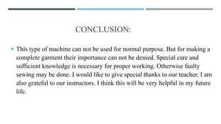 CONCLUSION:
 This type of machine can not be used for normal purpose. But for making a
complete garment their importance can not be denied. Special care and
sufficient knowledge is necessary for proper working. Otherwise faulty
sewing may be done. I would like to give special thanks to our teacher. I am
also grateful to our instructors. I think this will be very helpful in my future
life.
 