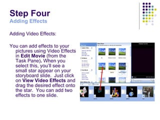 Step Four Adding Effects Adding Video Effects: You can add effects to your pictures using Video Effects in  Edit Movie  (from the Task Pane) .  When you select this, you’ll see a small star appear on your storyboard slide.  Just click on  View Video Effects  and drag the desired effect onto the star.  You can add two effects to one slide. 
