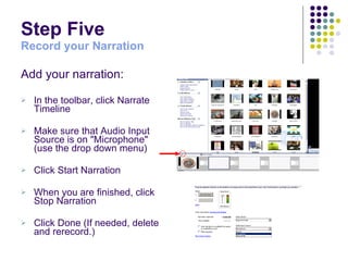 Step Five Record your Narration Add your narration: In the toolbar, click Narrate Timeline  Make sure that Audio Input Source is on "Microphone" (use the drop down menu) Click Start Narration  When you are finished, click Stop Narration Click Done (If needed, delete and rerecord.) 