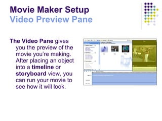 Movie Maker Setup Video Preview Pane The Video   Pane  gives you the preview of the movie you’re making.  After placing an object into a  timeline  or  storyboard  view, you can run your movie to see how it will look. 