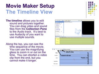 Movie Maker Setup The Timeline View The timeline  allows you to edit sound and pictures together.  You can drag video and sound files from the  Collection Pane  to the Audio track.  It’s best to use Audacity of you want to use multiple sounds. Along the top, you can see the time sequence of the movie.  You can use the magnifying glass to zoom in or out on the time.  You can shorten a video clip from the end, but you cannot make it longer. 
