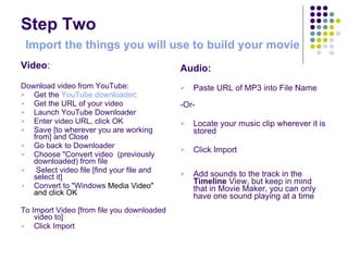 Step Two   Import the things you will use to build your movie Video : Download video from YouTube: Get the  YouTube downloader : Get the URL of your video Launch YouTube Downloader  Enter video URL, click OK Save [to wherever you are working from] and Close Go back to Downloader  Choose "Convert video  (previously downloaded) from file  Select video file [find your file and select it]  Convert to "Windows  Media Video"  and click OK  To Import Video [from file you downloaded video to]  Click Import Audio: Paste URL of MP3 into File Name  -Or- Locate your music clip wherever it is stored  Click Import Add sounds to the track in the  Timeline  View, but keep in mind that in Movie Maker, you can only have one sound playing at a time 