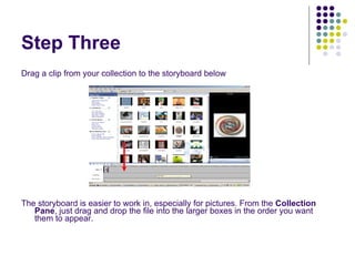 Step Three Drag a clip from your collection to the storyboard below The storyboard is easier to work in, especially for pictures. From the  Collection Pane , just drag and drop the file into the larger boxes in the order you want them to appear. 