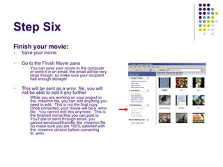 Step Six Finish your movie: Save your movie Go to the Finish Movie pane You can save your movie to the computer or send it in an email, the email will be very large though, so make sure your recipient has enough storage! This will be sent as a wmv. file, you will not be able to edit it any further While you are working on your project in the .mswmm file, you can edit anything you need to edit.  This is not the final copy.  Once converted, your movie will be a .wmv file.  You cannot edit this anymore.  This is the finished movie that you can post to YouTube or send through email, you cannot send/post/transfer the .mswmm file So make sure you are 100% satisfied with the .mswmm version before converting to .wmv. 