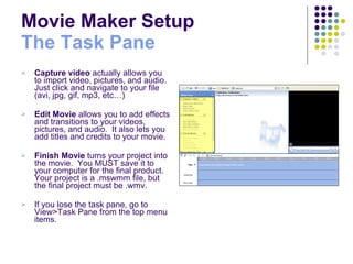 Movie Maker Setup  The Task Pane Capture video  actually allows you to import video, pictures, and audio.  Just click and navigate to your file (avi, jpg, gif, mp3, etc…) Edit Movie  allows you to add effects and transitions to your videos, pictures, and audio.  It also lets you add titles and credits to your movie. Finish Movie  turns your project into the movie.  You MUST save it to your computer for the final product.  Your project is a .mswmm file, but the final project must be .wmv. If you lose the task pane, go to View>Task Pane from the top menu items. 