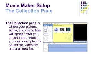 Movie Maker Setup The Collection Pane The Collection  pane is where your picture, audio, and sound files will appear after you import them.  Above, you see a sample of a sound file, video file, and a picture file. 