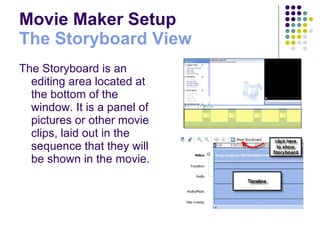 Movie Maker Setup The Storyboard View The Storyboard is an editing area located at the bottom of the window. It is a panel of pictures or other movie clips, laid out in the sequence that they will be shown in the movie.   
