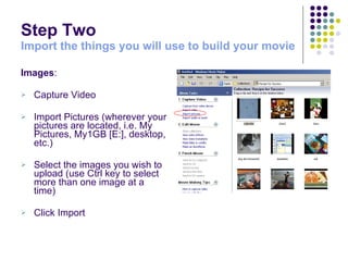 Step Two  Import the things you will use to build your movie Images : Capture Video  Import Pictures (wherever your pictures are located, i.e. My Pictures, My1GB [E:], desktop, etc.) Select the images you wish to upload (use Ctrl key to select more than one image at a time) Click Import 