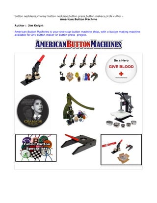 button necklaces,chunky button necklace,button press,button makers,circle cutter -
                                 American Button Machine

Author : Jim Knight

American Button Machines is your one-stop button machine shop, with a button making machine
available for any button maker or button press project.
 