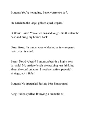Buttons: You're not going, Enzo, you're too soft.
He turned to the large, golden-eyed leopard.
Buttons: Basar! You're serious and tough. Go threaten the
bear and bring my berries back.
Basar froze, his amber eyes widening as intense panic
took over his mind.
Basar: Now? A bear? Buttons, a bear is a high-stress
variable! My anxiety levels are peaking just thinking
about the confrontation! I need a creative, peaceful
strategy, not a fight!
Buttons: No strategies! Just go boss him around!
King Buttons yelled, throwing a dramatic fit.
 