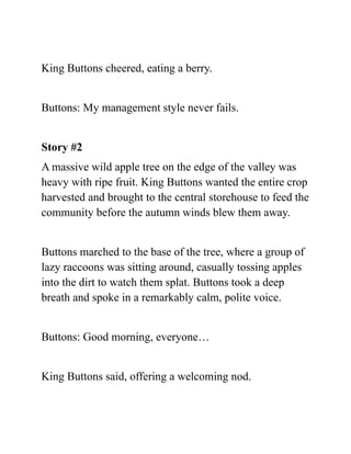 King Buttons cheered, eating a berry.
Buttons: My management style never fails.
Story #2
A massive wild apple tree on the edge of the valley was
heavy with ripe fruit. King Buttons wanted the entire crop
harvested and brought to the central storehouse to feed the
community before the autumn winds blew them away.
Buttons marched to the base of the tree, where a group of
lazy raccoons was sitting around, casually tossing apples
into the dirt to watch them splat. Buttons took a deep
breath and spoke in a remarkably calm, polite voice.
Buttons: Good morning, everyone…
King Buttons said, offering a welcoming nod.
 