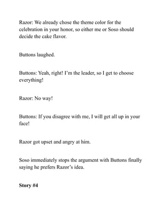 Razor: We already chose the theme color for the
celebration in your honor, so either me or Soso should
decide the cake flavor.
Buttons laughed.
Buttons: Yeah, right! I’m the leader, so I get to choose
everything!
Razor: No way!
Buttons: If you disagree with me, I will get all up in your
face!
Razor got upset and angry at him.
Soso immediately stops the argument with Buttons finally
saying he prefers Razor’s idea.
Story #4
 