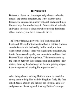 Introduction
Buttons, a clever cat, is unexpectedly chosen to be the
king of the animal kingdom. He is not like the usual
leaders. He is sarcastic, unconventional, and does things
his own way. Buttons believes in fairness for all animals
and wants to create a kingdom where no one dominates
others and everyone has a chance to thrive.
The former leader, a powerful lion, is shocked and
frustrated. He couldn’t understand how a cat like Buttons
could take over the leadership. In his mind, the lion
worries that Buttons’ ideas will weaken the kingdom. He
thinks fairness and equality are unrealistic and fears that
Buttons’ ideas might bring chaos. This moment sets up
the tension between the old leadership and Buttons’ new
vision, showing the challenge he faces in gaining respect
from everyone and proving his approach works.
After being chosen as king, Buttons knew he needed a
strong team to help him lead the kingdom fairly. He first
asked Razor, a tough and serious cat, to be his enforcer
and protector. Razor agreed, trusting Buttons’ courage.
 