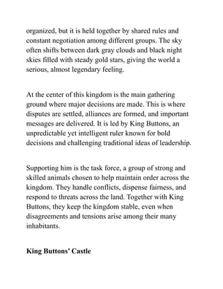 organized, but it is held together by shared rules and
constant negotiation among different groups. The sky
often shifts between dark gray clouds and black night
skies filled with steady gold stars, giving the world a
serious, almost legendary feeling.
At the center of this kingdom is the main gathering
ground where major decisions are made. This is where
disputes are settled, alliances are formed, and important
messages are delivered. It is led by King Buttons, an
unpredictable yet intelligent ruler known for bold
decisions and challenging traditional ideas of leadership.
Supporting him is the task force, a group of strong and
skilled animals chosen to help maintain order across the
kingdom. They handle conflicts, dispense fairness, and
respond to threats across the land. Together with King
Buttons, they keep the kingdom stable, even when
disagreements and tensions arise among their many
inhabitants.
King Buttons’ Castle
 