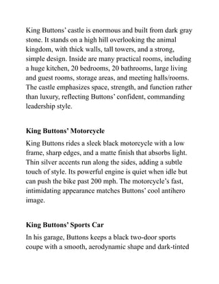 King Buttons’ castle is enormous and built from dark gray
stone. It stands on a high hill overlooking the animal
kingdom, with thick walls, tall towers, and a strong,
simple design. Inside are many practical rooms, including
a huge kitchen, 20 bedrooms, 20 bathrooms, large living
and guest rooms, storage areas, and meeting halls/rooms.
The castle emphasizes space, strength, and function rather
than luxury, reflecting Buttons’ confident, commanding
leadership style.
King Buttons’ Motorcycle
King Buttons rides a sleek black motorcycle with a low
frame, sharp edges, and a matte finish that absorbs light.
Thin silver accents run along the sides, adding a subtle
touch of style. Its powerful engine is quiet when idle but
can push the bike past 200 mph. The motorcycle’s fast,
intimidating appearance matches Buttons’ cool antihero
image.
King Buttons’ Sports Car
In his garage, Buttons keeps a black two-door sports
coupe with a smooth, aerodynamic shape and dark-tinted
 