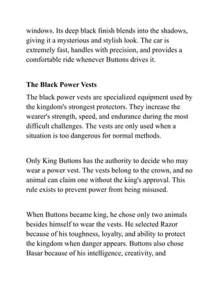 windows. Its deep black finish blends into the shadows,
giving it a mysterious and stylish look. The car is
extremely fast, handles with precision, and provides a
comfortable ride whenever Buttons drives it.
The Black Power Vests
The black power vests are specialized equipment used by
the kingdom's strongest protectors. They increase the
wearer's strength, speed, and endurance during the most
difficult challenges. The vests are only used when a
situation is too dangerous for normal methods.
Only King Buttons has the authority to decide who may
wear a power vest. The vests belong to the crown, and no
animal can claim one without the king's approval. This
rule exists to prevent power from being misused.
When Buttons became king, he chose only two animals
besides himself to wear the vests. He selected Razor
because of his toughness, loyalty, and ability to protect
the kingdom when danger appears. Buttons also chose
Basar because of his intelligence, creativity, and
 